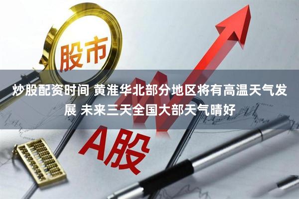 炒股配资时间 黄淮华北部分地区将有高温天气发展 未来三天全国大部天气晴好
