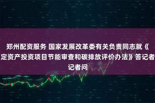 郑州配资服务 国家发展改革委有关负责同志就《固定资产投资项目节能审查和碳排放评价办法》答记者问