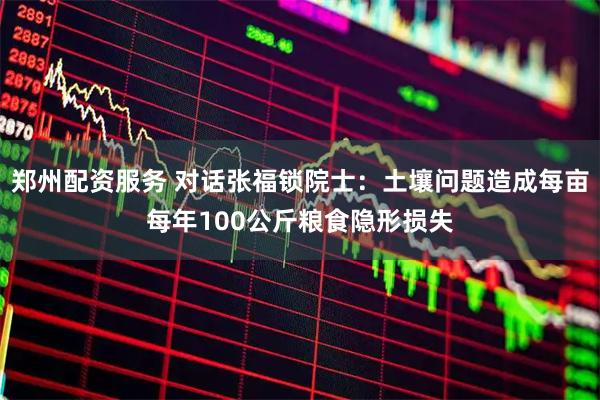 郑州配资服务 对话张福锁院士：土壤问题造成每亩每年100公斤粮食隐形损失