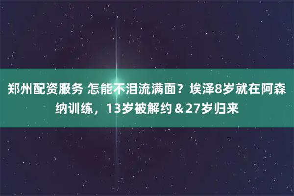 郑州配资服务 怎能不泪流满面？埃泽8岁就在阿森纳训练，13岁被解约＆27岁归来