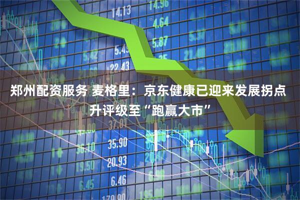 郑州配资服务 麦格里：京东健康已迎来发展拐点 升评级至“跑赢大市”